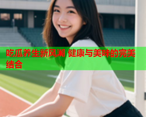 吃瓜养生新风潮 健康与美味的完美结合