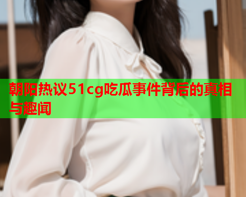 朝阳热议51cg吃瓜事件背后的真相与趣闻