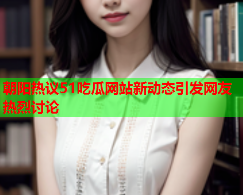 朝阳热议51吃瓜网站新动态引发网友热烈讨论