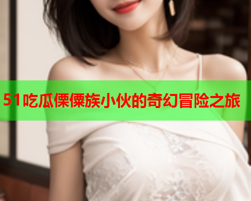 51吃瓜傈僳族小伙的奇幻冒险之旅