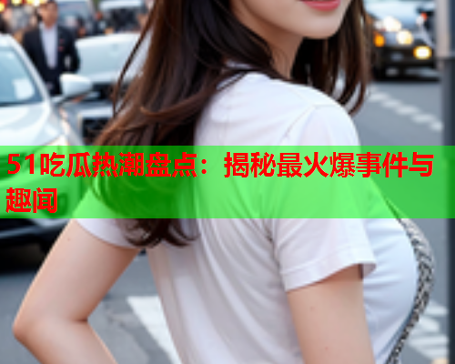 51吃瓜热潮盘点：揭秘最火爆事件与趣闻