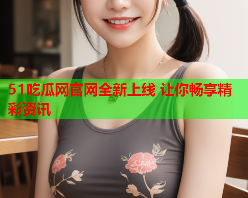 51吃瓜网官网全新上线 让你畅享精彩资讯