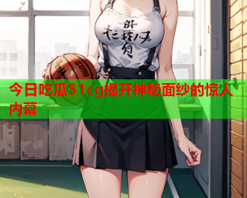 今日吃瓜51cg揭开神秘面纱的惊人内幕