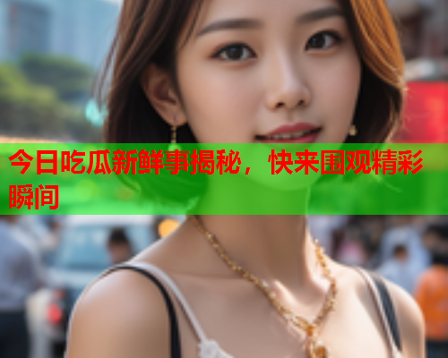 今日吃瓜新鲜事揭秘，快来围观精彩瞬间