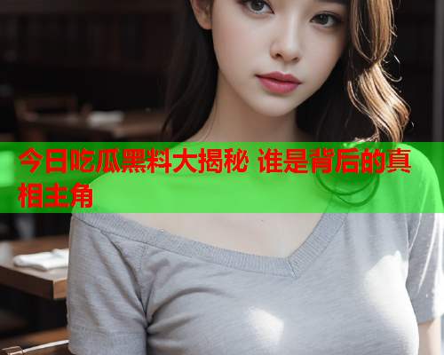 今日吃瓜黑料大揭秘 谁是背后的真相主角