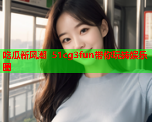 吃瓜新风潮 51cg3fun带你玩转娱乐圈