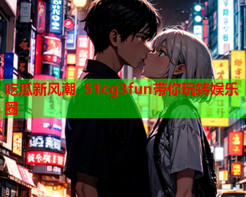 吃瓜新风潮 51cg3fun带你玩转娱乐圈