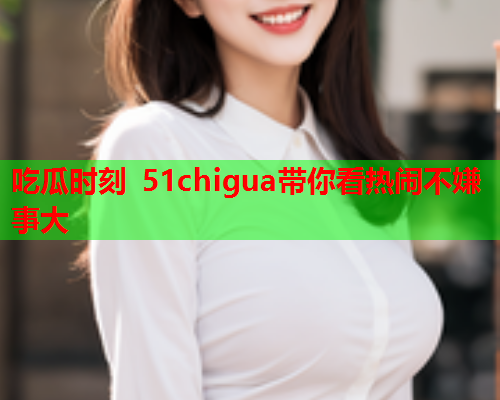 吃瓜时刻 51chigua带你看热闹不嫌事大