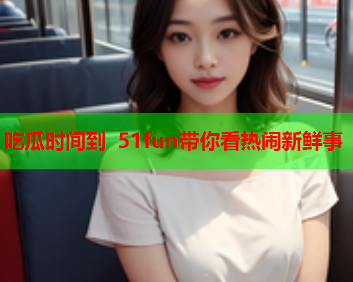 吃瓜时间到 51fun带你看热闹新鲜事