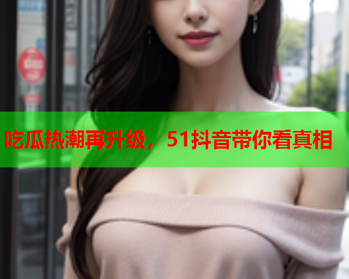 吃瓜热潮再升级，51抖音带你看真相
