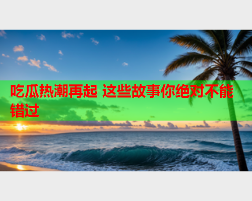 吃瓜热潮再起 这些故事你绝对不能错过