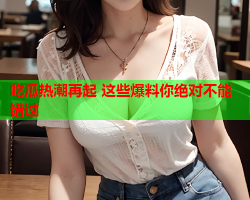 吃瓜热潮再起 这些爆料你绝对不能错过