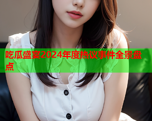 吃瓜盛宴2024年度热议事件全景盘点