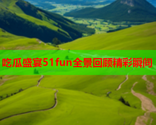吃瓜盛宴51fun全景回顾精彩瞬间