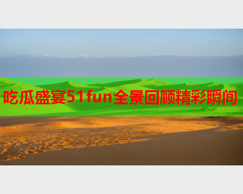 吃瓜盛宴51fun全景回顾精彩瞬间