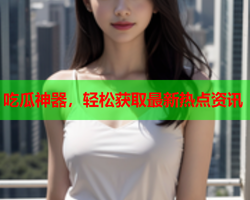 吃瓜神器，轻松获取最新热点资讯