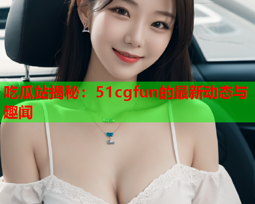 吃瓜站揭秘：51cgfun的最新动态与趣闻