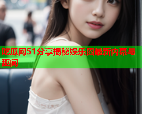 吃瓜网51分享揭秘娱乐圈最新内幕与趣闻