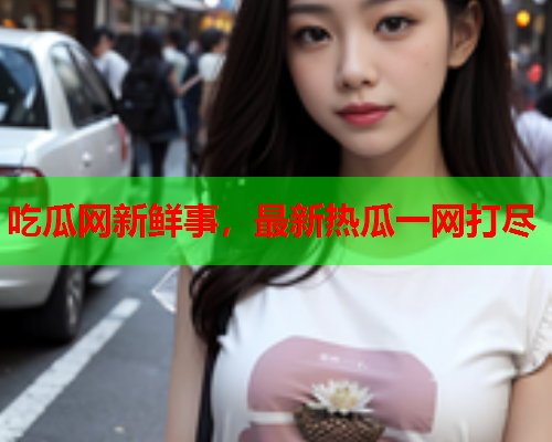 吃瓜网新鲜事，最新热瓜一网打尽