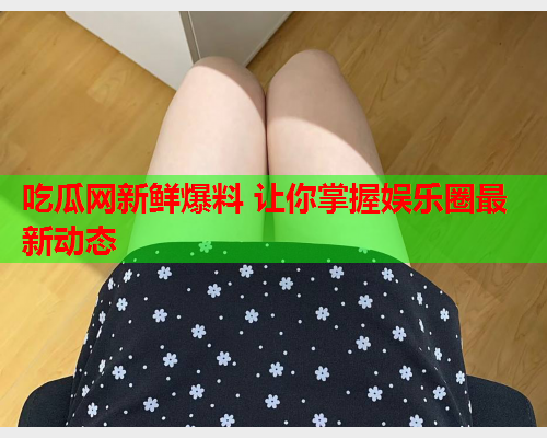 吃瓜网新鲜爆料 让你掌握娱乐圈最新动态