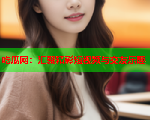 吃瓜网：汇聚精彩短视频与交友乐趣