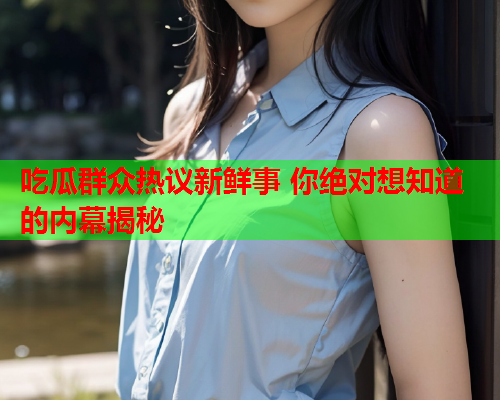 吃瓜群众热议新鲜事 你绝对想知道的内幕揭秘