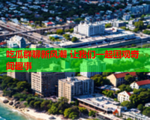 吃瓜群聊新风潮 让我们一起围观奇闻趣事