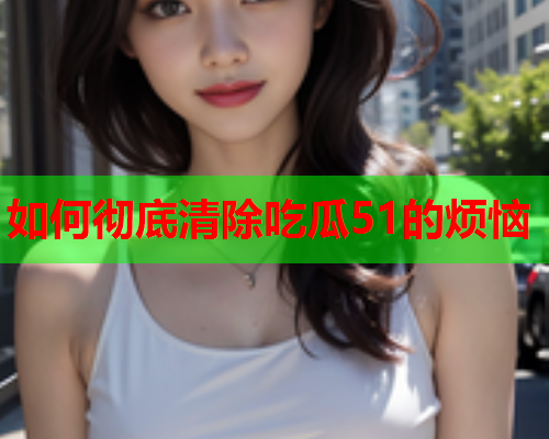 如何彻底清除吃瓜51的烦恼