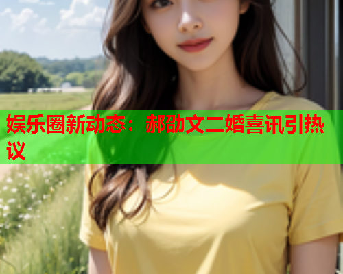 娱乐圈新动态：郝劭文二婚喜讯引热议