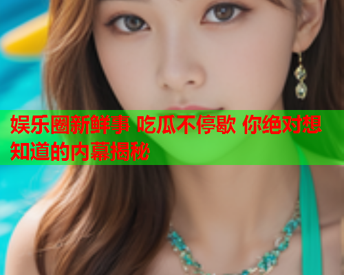 娱乐圈新鲜事 吃瓜不停歇 你绝对想知道的内幕揭秘