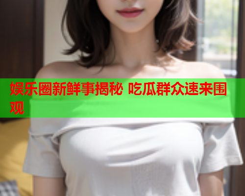 娱乐圈新鲜事揭秘 吃瓜群众速来围观