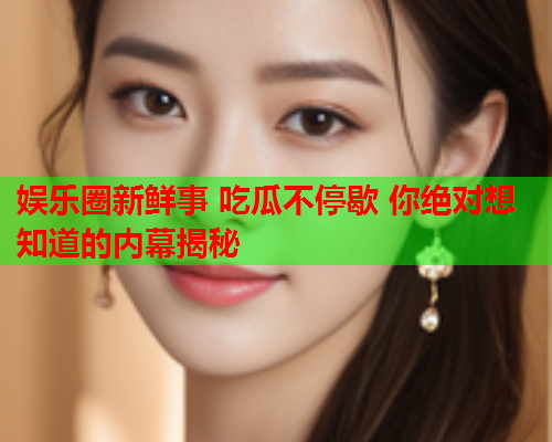 娱乐圈新鲜事 吃瓜不停歇 你绝对想知道的内幕揭秘