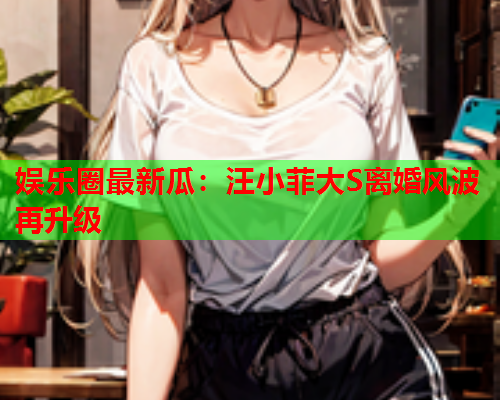 娱乐圈最新瓜：汪小菲大S离婚风波再升级