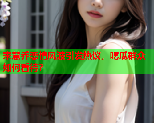 宋慧乔恋情风波引发热议，吃瓜群众如何看待？