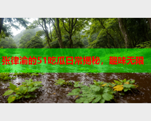 张律渝的51吃瓜日常揭秘，趣味无限