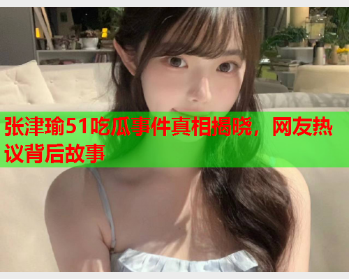 张津瑜51吃瓜事件真相揭晓，网友热议背后故事
