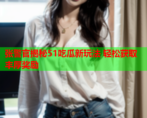 张警官揭秘51吃瓜新玩法 轻松获取丰厚奖励