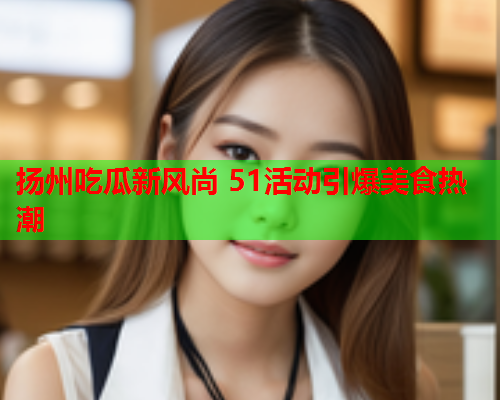 扬州吃瓜新风尚 51活动引爆美食热潮