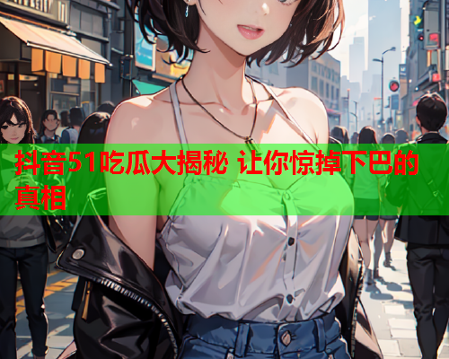 抖音51吃瓜大揭秘 让你惊掉下巴的真相