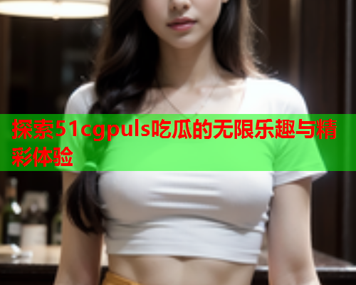 探索51cgpuls吃瓜的无限乐趣与精彩体验