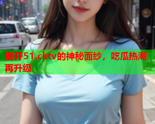 揭开51.cktv的神秘面纱，吃瓜热潮再升级