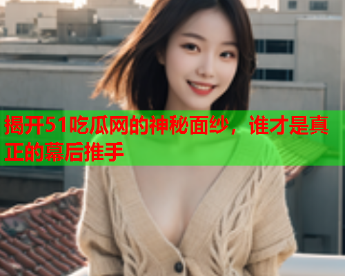 揭开51吃瓜网的神秘面纱，谁才是真正的幕后推手