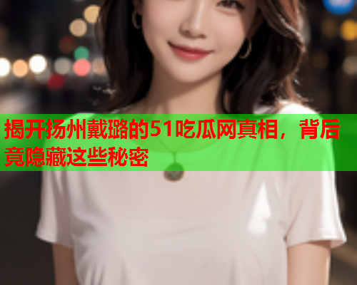 揭开扬州戴璐的51吃瓜网真相，背后竟隐藏这些秘密