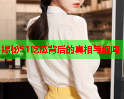 揭秘51吃瓜背后的真相与趣闻