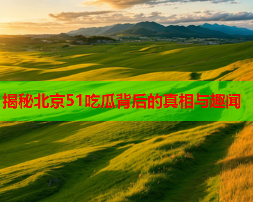 揭秘北京51吃瓜背后的真相与趣闻