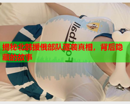 揭秘北韩援俄部队遭袭真相，背后隐藏的故事