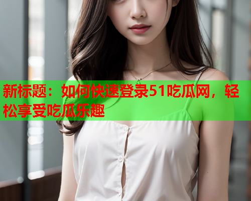 新标题：如何快速登录51吃瓜网，轻松享受吃瓜乐趣