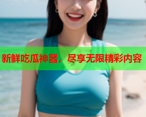 新鲜吃瓜神器，尽享无限精彩内容