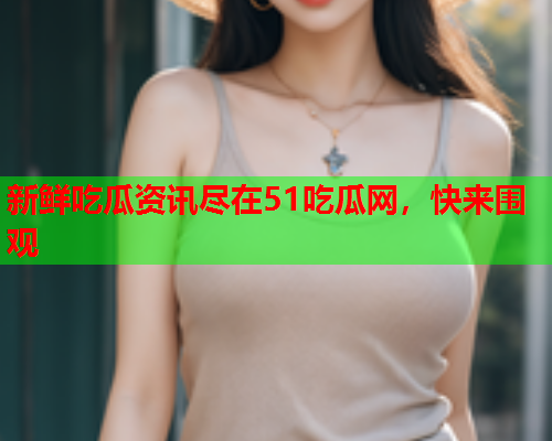新鲜吃瓜资讯尽在51吃瓜网，快来围观