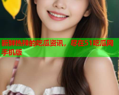 新鲜热辣的吃瓜资讯，尽在51吃瓜网手机版
